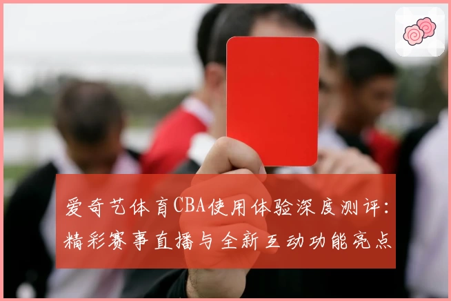 爱奇艺体育CBA使用体验深度测评：精彩赛事直播与全新互动功能亮点解析