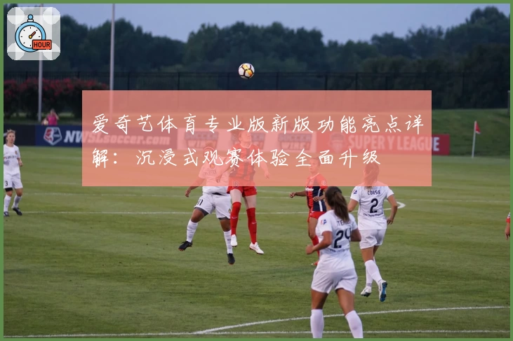 爱奇艺体育专业版新版功能亮点详解:沉浸式观赛体验全面升级