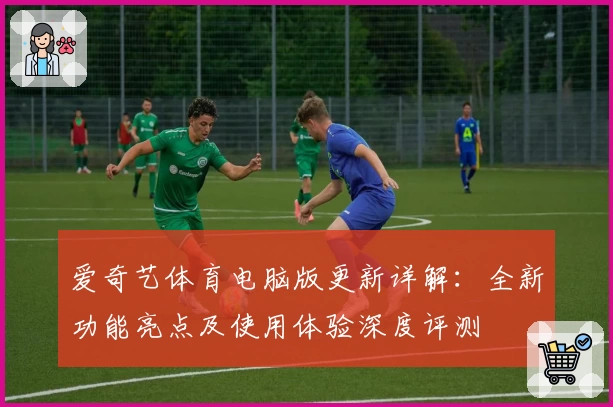 爱奇艺体育电脑版更新详解：全新功能亮点及使用体验深度评测