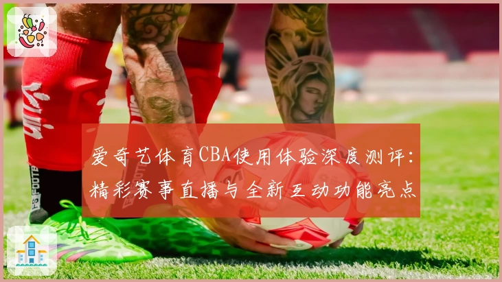 爱奇艺体育CBA使用体验深度测评：精彩赛事直播与全新互动功能亮点解析