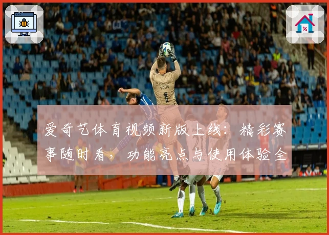爱奇艺体育视频新版上线：精彩赛事随时看，功能亮点与使用体验全解析