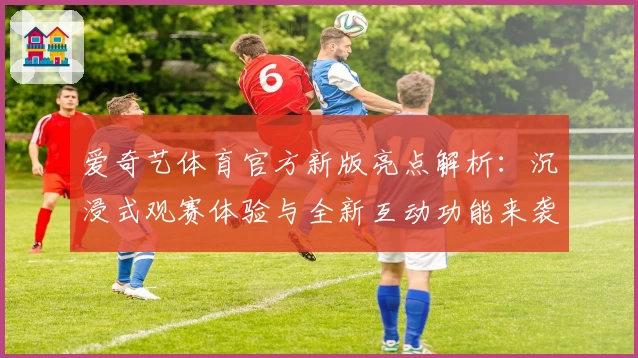爱奇艺体育官方新版亮点解析:沉浸式观赛体验与全新互动功能来袭