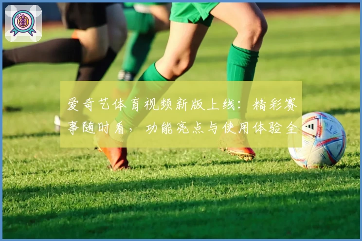 爱奇艺体育视频新版上线：精彩赛事随时看，功能亮点与使用体验全解析