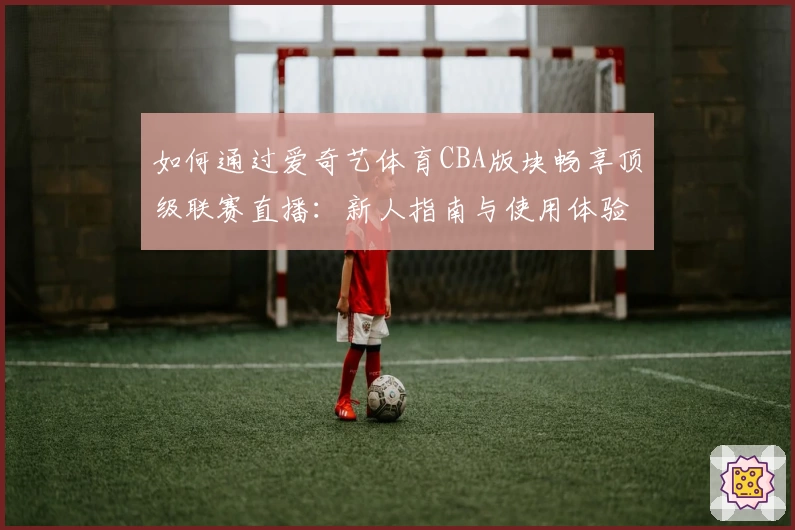 如何通过爱奇艺体育CBA版块畅享顶级联赛直播:新人指南与使用体验解析