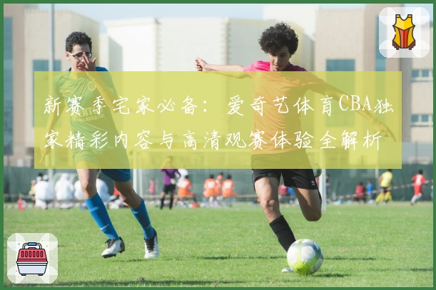新赛季宅家必备：爱奇艺体育CBA独家精彩内容与高清观赛体验全解析