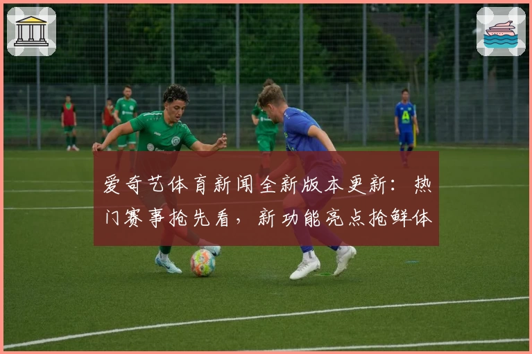 爱奇艺体育新闻全新版本更新：热门赛事抢先看，新功能亮点抢鲜体验