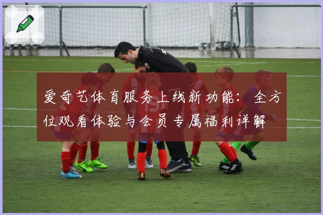 爱奇艺体育服务上线新功能：全方位观看体验与会员专属福利详解
