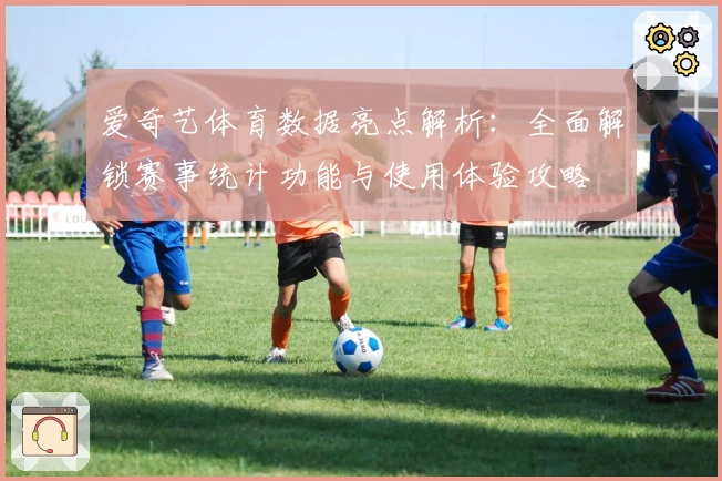 爱奇艺体育数据亮点解析：全面解锁赛事统计功能与使用体验攻略