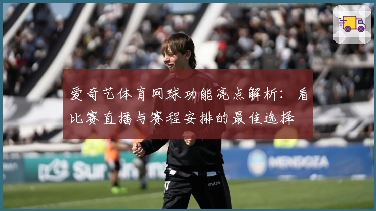 爱奇艺体育网球功能亮点解析：看比赛直播与赛程安排的最佳选择
