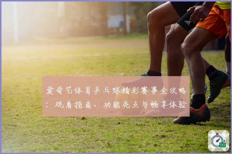 爱奇艺体育乒乓球精彩赛事全攻略：观看指南、功能亮点与畅享体验详解