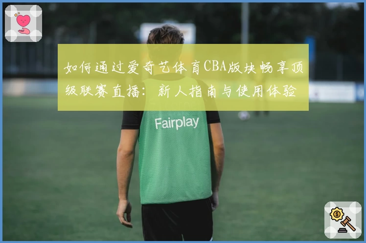 如何通过爱奇艺体育CBA版块畅享顶级联赛直播：新人指南与使用体验解析