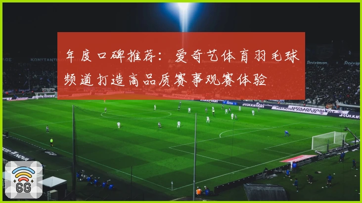 年度口碑推荐：爱奇艺体育羽毛球频道打造高品质赛事观赛体验