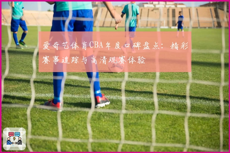 爱奇艺体育CBA年度口碑盘点：精彩赛事追踪与高清观赛体验