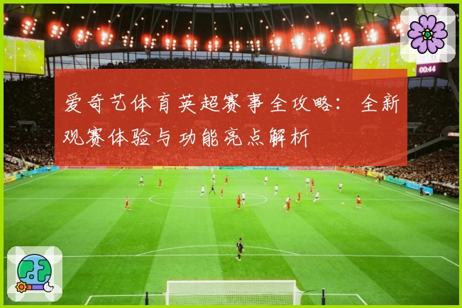 爱奇艺体育英超赛事全攻略:全新观赛体验与功能亮点解析