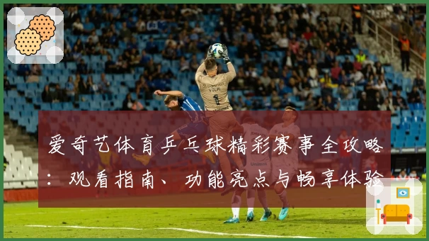 爱奇艺体育乒乓球精彩赛事全攻略：观看指南、功能亮点与畅享体验详解