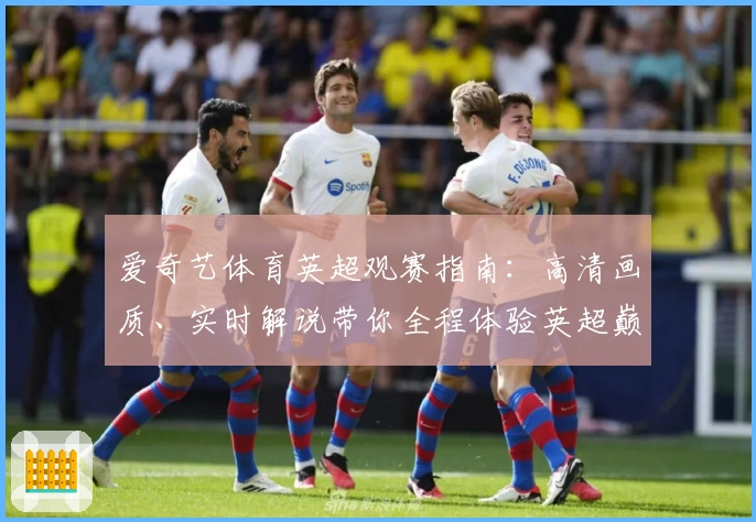爱奇艺体育英超观赛指南：高清画质、实时解说带你全程体验英超巅峰赛事