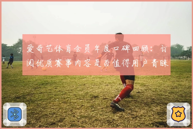 爱奇艺体育会员年度口碑回顾：订阅优质赛事内容是否值得用户青睐